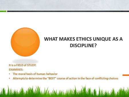 WHAT MAKES ETHICS UNIQUE AS A DISCIPLINE? It is a FIELD of STUDY: EXAMINES: The moral basis of human behavior Attempts to determine the “BEST” course of.