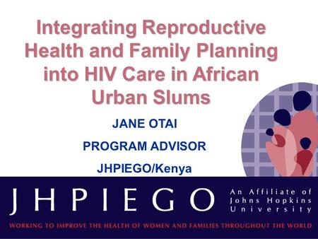 Integrating Reproductive Health and Family Planning into HIV Care in African Urban Slums JANE OTAI PROGRAM ADVISOR JHPIEGO/Kenya.