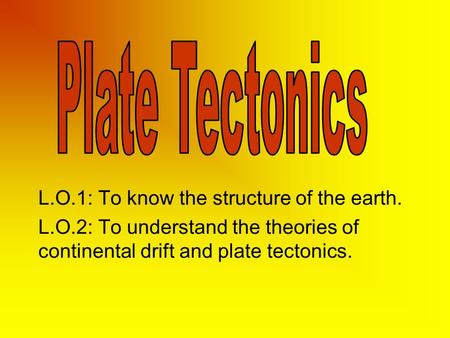 L.O.1: To know the structure of the earth. L.O.2: To understand the theories of continental drift and plate tectonics.