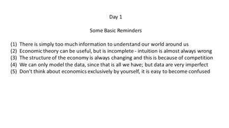 Day 1 Some Basic Reminders (1) There is simply too much information to understand our world around us (2) Economic theory can be useful, but is incomplete.