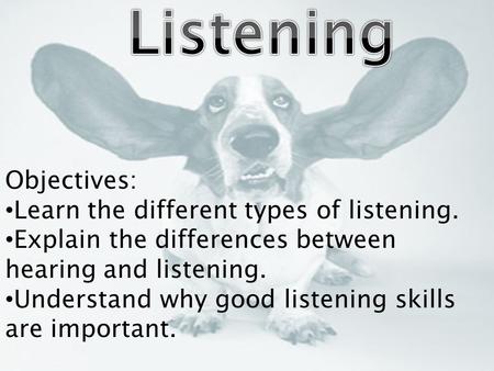 Objectives: Learn the different types of listening. Explain the differences between hearing and listening. Understand why good listening skills are important.