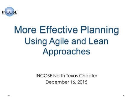 More Effective Planning Using Agile and Lean Approaches INCOSE North Texas Chapter December 16, 2015.