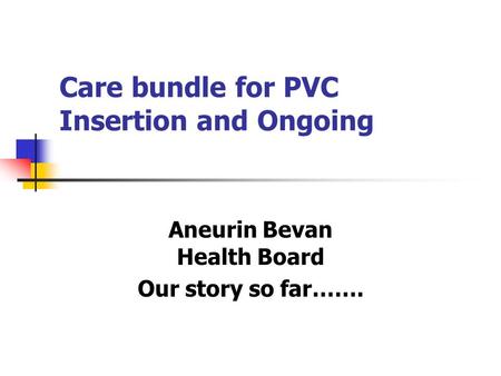 Care bundle for PVC Insertion and Ongoing Aneurin Bevan Health Board Our story so far…….