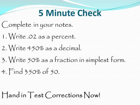 5 Minute Check Complete in your notes. 1. Write.02 as a percent. 2. Write 450% as a decimal. 3. Write 50% as a fraction in simplest form. 4. Find 350%