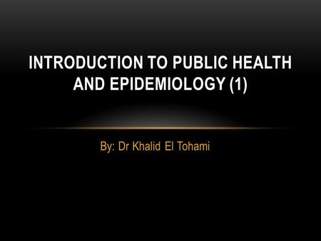 By: Dr Khalid El Tohami INTRODUCTION TO PUBLIC HEALTH AND EPIDEMIOLOGY (1)