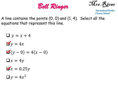 Mrs. Rivas International Studies Charter School. Bell Ringer A line contains the points (0, 0) and (1, 4). Select all the equations that represent this.