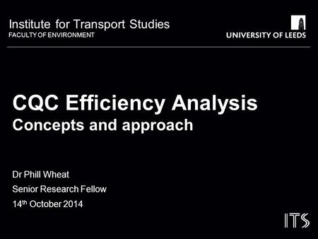 Institute for Transport Studies FACULTY OF ENVIRONMENT CQC Efficiency Analysis Concepts and approach Dr Phill Wheat Senior Research Fellow 14 th October.