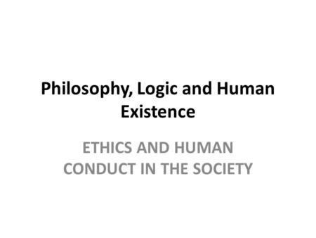 Philosophy, Logic and Human Existence ETHICS AND HUMAN CONDUCT IN THE SOCIETY.