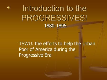 Introduction to the PROGRESSIVES! 1880-1895 TSWU: the efforts to help the Urban Poor of America during the Progressive Era.