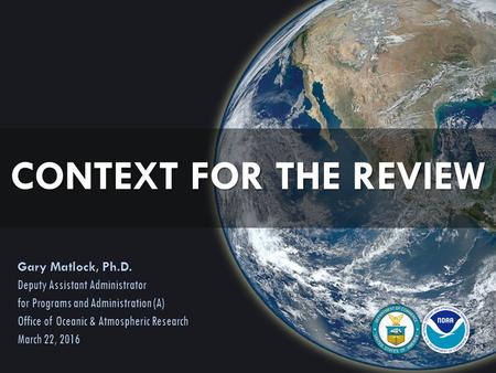 CONTEXT FOR THE REVIEW Gary Matlock, Ph.D. Deputy Assistant Administrator for Programs and Administration (A) Office of Oceanic & Atmospheric Research.