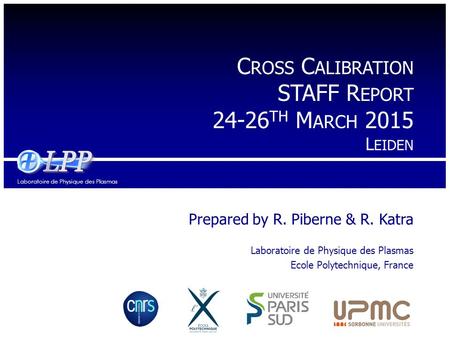 Laboratoire de Physique des Plasmas C ROSS C ALIBRATION STAFF R EPORT 24-26 TH M ARCH 2015 L EIDEN Prepared by R. Piberne & R. Katra Laboratoire de Physique.