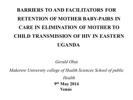 BARRIERS TO AND FACILITATORS FOR RETENTION OF MOTHER BABY-PAIRS IN CARE IN ELIMINATION OF MOTHER TO CHILD TRANSMISSION OF HIV IN EASTERN UGANDA Gerald.