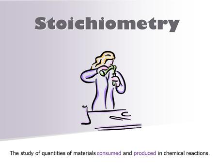 Stoichiometry The study of quantities of materials consumed and produced in chemical reactions.