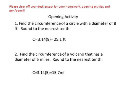 Opening Activity 1. Find the circumference of a circle with a diameter of 8 ft. Round to the nearest tenth. C= 3.14(8)= 25.1 ft 2. Find the circumference.