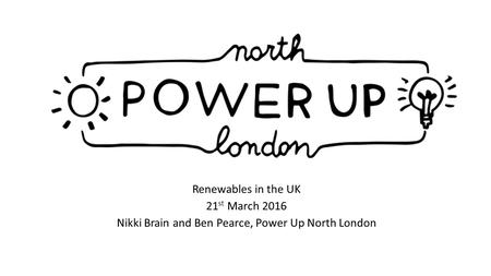 Renewables in the UK 21 st March 2016 Nikki Brain and Ben Pearce, Power Up North London.