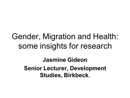 Gender, Migration and Health: some insights for research Jasmine Gideon Senior Lecturer, Development Studies, Birkbeck.