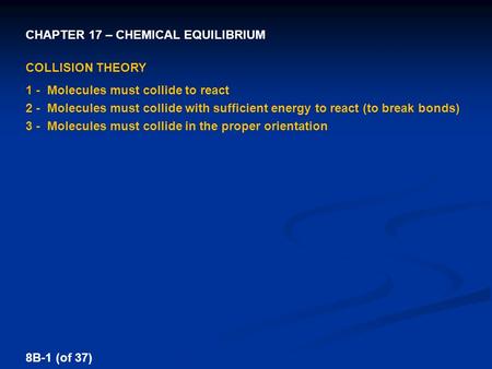 CHAPTER 17 – CHEMICAL EQUILIBRIUM 8B-1 (of 37) COLLISION THEORY 1 - Molecules must collide to react 2 -Molecules must collide with sufficient energy to.