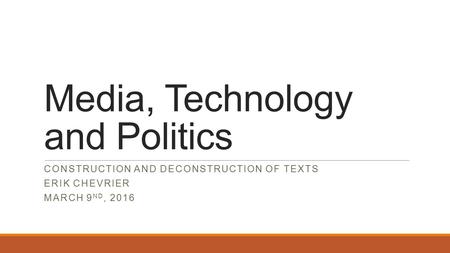 Media, Technology and Politics CONSTRUCTION AND DECONSTRUCTION OF TEXTS ERIK CHEVRIER MARCH 9 ND, 2016.