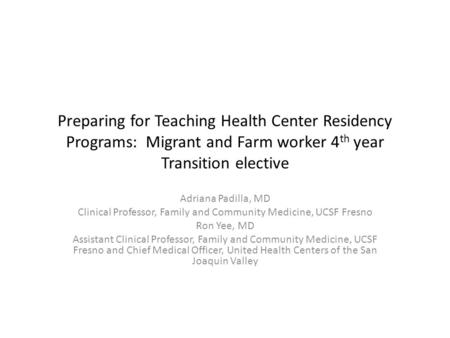 Preparing for Teaching Health Center Residency Programs: Migrant and Farm worker 4 th year Transition elective Adriana Padilla, MD Clinical Professor,