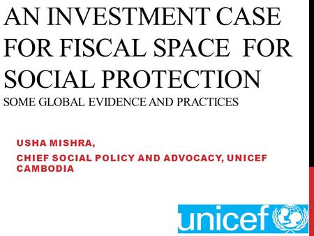 AN INVESTMENT CASE FOR FISCAL SPACE FOR SOCIAL PROTECTION SOME GLOBAL EVIDENCE AND PRACTICES USHA MISHRA, CHIEF SOCIAL POLICY AND ADVOCACY, UNICEF CAMBODIA.