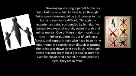 Growing up in a single parent home is a hard task for any child to have to go through. Being a male surrounded by just females in the home is even more.