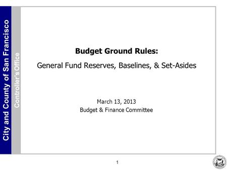 City and County of San Francisco 1 Budget Ground Rules: General Fund Reserves, Baselines, & Set-Asides March 13, 2013 Budget & Finance Committee Controller’s.