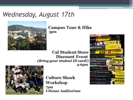 Wednesday, August 17th Campus Tour & Hike 3pm Cal Student Store Discount Event (Bring your student ID card!) 4-6pm Culture Shock Workshop 7pm I-House Auditorium.