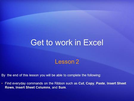 Get to work in Excel Lesson 2 By the end of this lesson you will be able to complete the following: Find everyday commands on the Ribbon such as Cut, Copy,