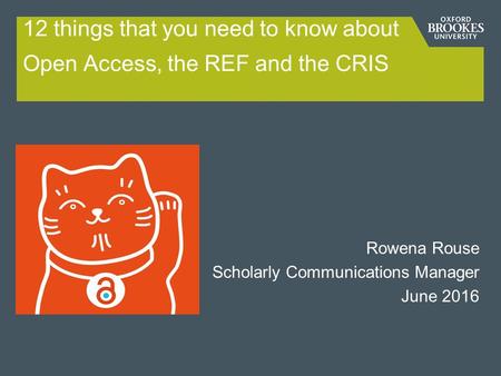 12 things that you need to know about Open Access, the REF and the CRIS Rowena Rouse Scholarly Communications Manager June 2016.