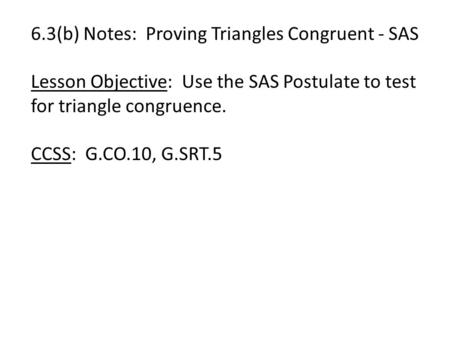 6.3(b) Notes: Proving Triangles Congruent - SAS Lesson Objective: Use the SAS Postulate to test for triangle congruence. CCSS: G.CO.10, G.SRT.5.