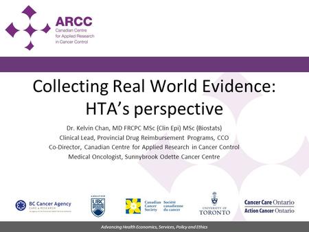 Advancing Health Economics, Services, Policy and Ethics Collecting Real World Evidence: HTA’s perspective Dr. Kelvin Chan, MD FRCPC MSc (Clin Epi) MSc.