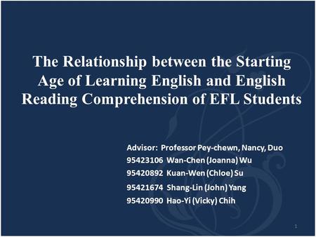 1 The Relationship between the Starting Age of Learning English and English Reading Comprehension of EFL Students Advisor: Professor Pey-chewn, Nancy,