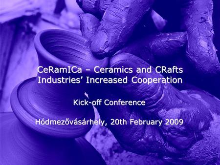 CeRamICa – Ceramics and CRafts Industries’ Increased Cooperation Kick-off Conference Hódmezővásárhely, 20th February 2009.