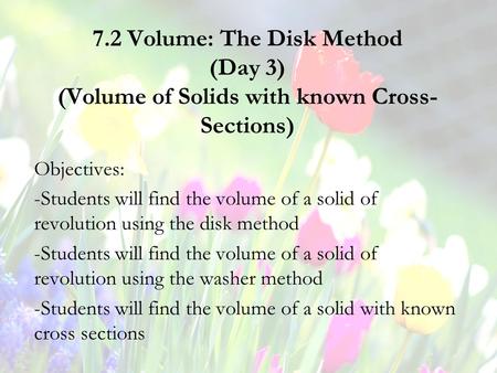 7.2 Volume: The Disk Method (Day 3) (Volume of Solids with known Cross- Sections) Objectives: -Students will find the volume of a solid of revolution using.