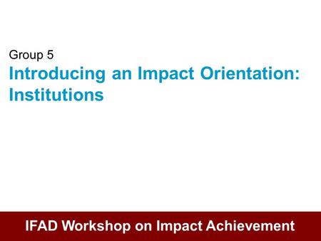 Group 5 Introducing an Impact Orientation: Institutions IFAD Workshop on Impact Achievement.