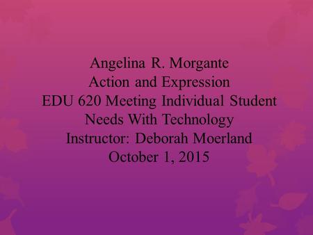 Angelina R. Morgante Action and Expression EDU 620 Meeting Individual Student Needs With Technology Instructor: Deborah Moerland October 1, 2015.