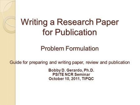 Writing a Research Paper for Publication Problem Formulation Guide for preparing and writing paper, review and publication Bobby D. Gerardo, Ph.D. PSITE.