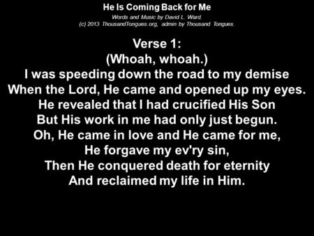 He Is Coming Back for Me Words and Music by David L. Ward. (c) 2013 ThousandTongues.org, admin by Thousand Tongues. Verse 1: (Whoah, whoah.) I was speeding.