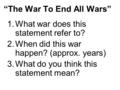 “The War To End All Wars” 1.What war does this statement refer to? 2.When did this war happen? (approx. years) 3.What do you think this statement mean?