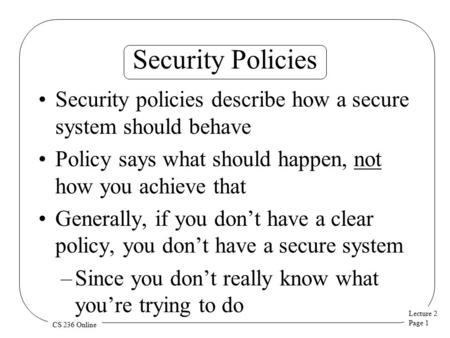 Lecture 2 Page 1 CS 236 Online Security Policies Security policies describe how a secure system should behave Policy says what should happen, not how you.