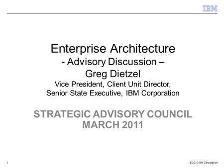 © 2010 IBM Corporation STRATEGIC ADVISORY COUNCIL MARCH 2011 Enterprise Architecture - Advisory Discussion – Greg Dietzel Vice President, Client Unit Director,