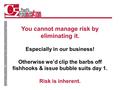 You cannot manage risk by eliminating it. Especially in our business! Otherwise we’d clip the barbs off fishhooks & issue bubble suits day 1. Risk is inherent.