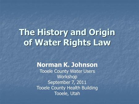 The History and Origin of Water Rights Law Norman K. Johnson Tooele County Water Users Workshop September 7, 2011 Tooele County Health Building Tooele,