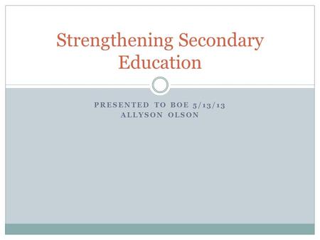 PRESENTED TO BOE 5/13/13 ALLYSON OLSON Strengthening Secondary Education.