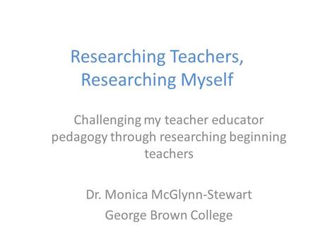 Researching Teachers, Researching Myself Challenging my teacher educator pedagogy through researching beginning teachers Dr. Monica McGlynn-Stewart George.