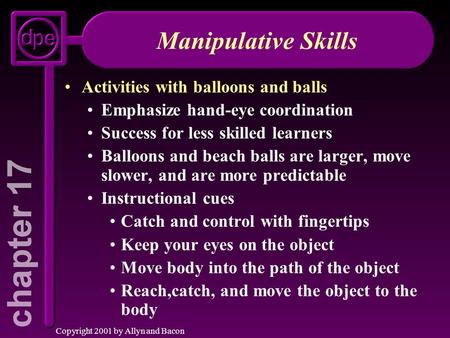 Copyright 2001 by Allyn and Bacon Manipulative Skills Activities with balloons and balls Emphasize hand-eye coordination Success for less skilled learners.