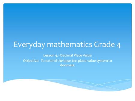 Everyday mathematics Grade 4 Lesson 4.1 Decimal Place Value Objective: To extend the base-ten place-value system to decimals.