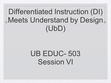 Differentiated Instruction (DI) Meets Understand by Design (UbD) UB EDUC- 503 Session VI.