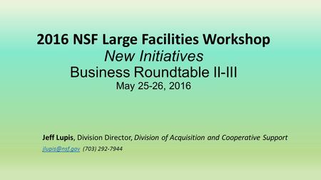 2016 NSF Large Facilities Workshop New Initiatives Business Roundtable II-III May 25-26, 2016 Jeff Lupis, Division Director, Division of Acquisition and.