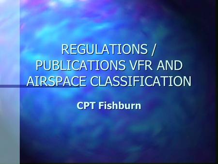 REGULATIONS / PUBLICATIONS VFR AND AIRSPACE CLASSIFICATION CPT Fishburn.